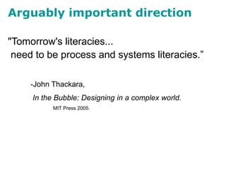 Arguably important direction
"Tomorrow's literacies...
need to be process and systems literacies.”
-John Thackara,
In the Bubble: Designing in a complex world.
MIT Press 2005.
 