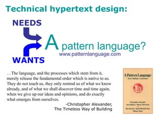 Technical hypertext design:
WANTS
NEEDS
…The language, and the processes which stem from it,
merely release the fundamental order which is native to us.
They do not teach us, they only remind us of what we know
already, and of what we shall discover time and time again,
when we give up our ideas and opinions, and do exactly
what emerges from ourselves.
-Christopher Alexander,
The Timeless Way of Building
Apattern language?
www.patternlanguage.com
 