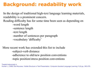 Background: readability work
In the design of traditional high-text language learning materials,
readability is a prominent concern.
Reading difficulty has for some time been seen as depending on
-word length
-sentence length
-text length
-number of sentences per paragraph
-vocabulary ‘difficulty’
More recent work has extended this list to include
-subject-verb distance
-adherence to old/new position conventions
-topic position/stress position conventions
Treated extensively in
Hunter L. (1998) Text Nouveau: Visible Structure in Text Presentation. Computer Assisted Language Learning 11(4) pp. 363-379.
 