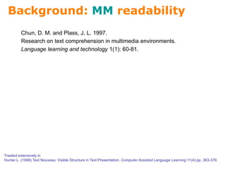 Background: MM readability
Treated extensively in
Hunter L. (1998) Text Nouveau: Visible Structure in Text Presentation. Computer Assisted Language Learning 11(4) pp. 363-379.
Chun, D. M. and Plass, J. L. 1997.
Research on text comprehension in multimedia environments.
Language learning and technology 1(1): 60-81.
 