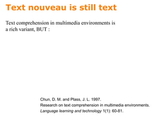 Text nouveau is still text
Text comprehension in multimedia environments is
a rich variant, BUT :
Chun, D. M. and Plass, J. L. 1997.
Research on text comprehension in multimedia environments.
Language learning and technology 1(1): 60-81.
 