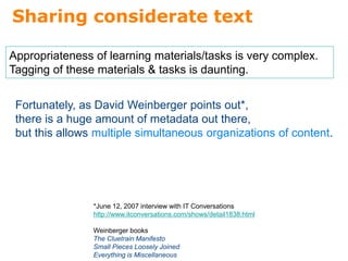 Sharing considerate text
Appropriateness of learning materials/tasks is very complex.
Tagging of these materials & tasks is daunting.
Fortunately, as David Weinberger points out*,
there is a huge amount of metadata out there,
but this allows multiple simultaneous organizations of content.
*June 12, 2007 interview with IT Conversations
http://www.itconversations.com/shows/detail1838.html
Weinberger books
The Cluetrain Manifesto
Small Pieces Loosely Joined
Everything is Miscellaneous
 