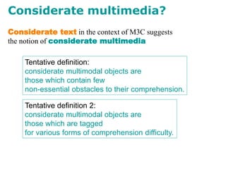 Considerate multimedia?
Tentative definition:
considerate multimodal objects are
those which contain few
non-essential obstacles to their comprehension.
Considerate text in the context of M3C suggests
the notion of considerate multimedia
Tentative definition 2:
considerate multimodal objects are
those which are tagged
for various forms of comprehension difficulty.
 