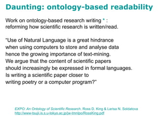 Work on ontology-based research writing * :
reforming how scientific research is written/read.
“Use of Natural Language is a great hindrance
when using computers to store and analyse data
hence the growing importance of text-mining.
We argue that the content of scientific papers
should increasingly be expressed in formal languages.
Is writing a scientific paper closer to
writing poetry or a computer program?”
Daunting: ontology-based readability
EXPO: An Ontology of Scientific Research. Ross D. King & Larisa N. Soldatova
http://www-tsujii.is.s.u-tokyo.ac.jp/jw-tmnlpo/RossKing.pdf
 