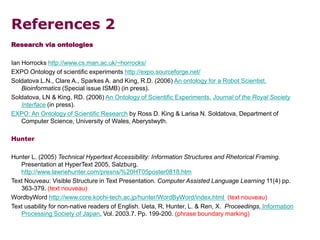 References 2
Research via ontologies
Ian Horrocks http://www.cs.man.ac.uk/~horrocks/
EXPO Ontology of scientific experiments http://expo.sourceforge.net/
Soldatova L.N., Clare A., Sparkes A. and King, R.D. (2006) An ontology for a Robot Scientist.
Bioinformatics (Special issue ISMB) (in press).
Soldatova, LN & King, RD. (2006) An Ontology of Scientific Experiments. Journal of the Royal Society
Interface (in press).
EXPO: An Ontology of Scientific Research by Ross D. King & Larisa N. Soldatova, Department of
Computer Science, University of Wales, Aberystwyth.
Hunter
Hunter L. (2005) Technical Hypertext Accessibility: Information Structures and Rhetorical Framing.
Presentation at HyperText 2005, Salzburg.
http://www.lawriehunter.com/presns/%20HT05poster0818.htm
Text Nouveau: Visible Structure in Text Presentation. Computer Assisted Language Learning 11(4) pp.
363-379. (text nouveau)
WordbyWord http://www.core.kochi-tech.ac.jp/hunter/WordByWord/index.html (text nouveau)
Text usability for non-native readers of English. Ueta, R, Hunter, L. & Ren, X. Proceedings, Information
Processing Society of Japan, Vol. 2003.7. Pp. 199-200. (phrase boundary marking)
 