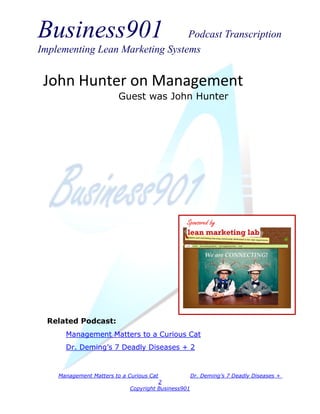 Business901                      Podcast Transcription
Implementing Lean Marketing Systems


 John Hunter on Management
                         Guest was John Hunter




                                                 Sponsored by




  Related Podcast:
      Management Matters to a Curious Cat
      Dr. Deming’s 7 Deadly Diseases + 2


    Management Matters to a Curious Cat              Dr. Deming’s 7 Deadly Diseases +
                                       2
                             Copyright Business901
 