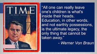 “All one can really leave
one's children is what's
inside their heads.
Education, in other words,
and not earthly possessions,
is the ultimate legacy, the
only thing that cannot be
taken away.”
- Werner Von Braun
 
