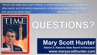 “All one can really leave one's children is what's inside their heads. Education, in
other words, and not earthly possessions, is the ultimate legacy, the only thing
that cannot be taken away.” - Werner Von Braun
Mary Scott Hunter
District 8, Alabama State Board of Education
www.maryscotthunter.com
 