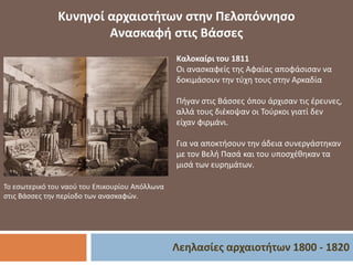 Λεηλασίες αρχαιοτήτων 1800 - 1820
Κυνηγοί αρχαιοτήτων στην Πελοπόννησο
Ανασκαφή στις Βάσσες
Το εσωτερικό του ναού του Επικουρίου Απόλλωνα
στις Βάσσες την περίοδο των ανασκαφών.
Καλοκαίρι του 1811
Οι ανασκαφείς της Αφαίας αποφάσισαν να
δοκιμάσουν την τύχη τους στην Αρκαδία
Πήγαν στις Βάσσες όπου άρχισαν τις έρευνες,
αλλά τους διέκοψαν οι Τούρκοι γιατί δεν
είχαν φιρμάνι.
Για να αποκτήσουν την άδεια συνεργάστηκαν
με τον Βελή Πασά και του υποσχέθηκαν τα
μισά των ευρημάτων.
 