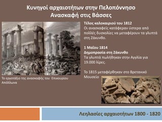 Λεηλασίες αρχαιοτήτων 1800 - 1820
Κυνηγοί αρχαιοτήτων στην Πελοπόννησο
Ανασκαφή στις Βάσσες
Το εργοτάξιο της ανασκαφής του Επικουρίου
Απόλλωνα
Τέλος καλοκαιριού του 1812
Οι ανασκαφείς κατάφεραν ύστερα από
πολλές δυσκολίες να μεταφέρουν τα γλυπτά
στη Ζάκυνθο.
1 Μαΐου 1814
Δημοπρασία στη Ζάκυνθο
Τα γλυπτά πωλήθηκαν στην Αγγλία για
19.000 λίρες.
Το 1815 μεταφέρθηκαν στο Βρετανικό
Μουσείο
 