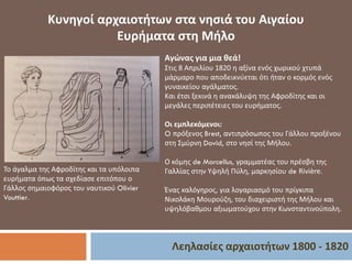 Λεηλασίες αρχαιοτήτων 1800 - 1820
Κυνηγοί αρχαιοτήτων στα νησιά του Αιγαίου
Ευρήματα στη Μήλο
Το άγαλμα της Αφροδίτης και τα υπόλοιπα
ευρήματα όπως τα σχεδίασε επιτόπου ο
Γάλλος σημαιοφόρος του ναυτικού Olivier
Vouttier.
Αγώνας για μια θεά!
Στις 8 Απριλίου 1820 η αξίνα ενός χωρικού χτυπά
μάρμαρο που αποδεικνύεται ότι ήταν ο κορμός ενός
γυναικείου αγάλματος.
Και έτσι ξεκινά η ανακάλυψη της Αφροδίτης και οι
μεγάλες περιπέτειες του ευρήματος.
Οι εμπλεκόμενοι:
O πρόξενος Brest, αντιπρόσωπος του Γάλλου προξένου
στη Σμύρνη David, στο νησί της Μήλου.
Ο κόμης de Marcellus, γραμματέας του πρέσβη της
Γαλλίας στην Υψηλή Πύλη, μαρκησίου de Rivière.
Ένας καλόγηρος, για λογαριασμό του πρίγκιπα
Νικολάκη Μουρούζη, του διαχειριστή της Μήλου και
υψηλόβαθμου αξιωματούχου στην Κωνσταντινούπολη.
 