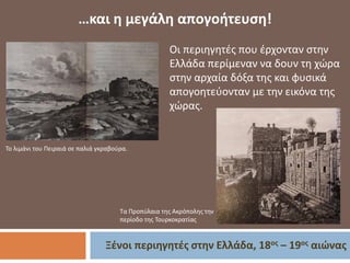 Ξένοι περιηγητές στην Ελλάδα, 18ος – 19ος αιώνας
…και η μεγάλη απογοήτευση!
Το λιμάνι του Πειραιά σε παλιά γκραβούρα.
Οι περιηγητές που έρχονταν στην
Ελλάδα περίμεναν να δουν τη χώρα
στην αρχαία δόξα της και φυσικά
απογοητεύονταν με την εικόνα της
χώρας.
Τα Προπύλαια της Ακρόπολης την
περίοδο της Τουρκοκρατίας
 