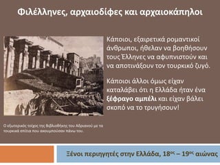 Ξένοι περιηγητές στην Ελλάδα, 18ος – 19ος αιώνας
Φιλέλληνες, αρχαιοδίφες και αρχαιοκάπηλοι
O εξωτερικός τοίχος της Βιβλιοθήκης του Αδριανού με τα
τουρκικά σπίτια που ακουμπούσαν πάνω του.
Κάποιοι, εξαιρετικά ρομαντικοί
άνθρωποι, ήθελαν να βοηθήσουν
τους Έλληνες να αφυπνιστούν και
να αποτινάξουν τον τουρκικό ζυγό.
Κάποιοι άλλοι όμως είχαν
καταλάβει ότι η Ελλάδα ήταν ένα
ξέφραγο αμπέλι και είχαν βάλει
σκοπό να το τρυγήσουν!
 