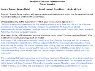 Exceptional Education Field Observation
                                            Teacher Interview

Name of Teacher: Barbara Meisel              School: Hunter’s Creek Elem.       Grade: VE Pre-K

Purpose: To assist future teachers with gaining greater understanding and insight into the expectations and
responsibilities toward children with Special needs.

What exceptionality do the students have? What grade level and what age are they?
 The class is separated into two sessions. The morning sessions are the three year olds and the afternoon
sessions are the four year olds. There are a range of exceptionalities. All students are labeled
developmentally delayed. However, they have separate titles that are linked. They include: Down Syndrome,
Autism Spectrum and Language Impaired.
What needs do the children seem to have that are unique to this group? Common to other children? What
modifications in instructional approach are made?
Both groups of VE (varying exceptionalities) need a great deal of visuals. The visual aids that accompany
most of the teacher’s lessons help to enhance and promote effectiveness in everyday instruction. This is
especially true for reading. The teacher’s assistance will hold up story cues as the read aloud progresses. For
example, when the setting is mentioned, the TA (teacher’s assistant) will hold up a tree. When the main
character is speaking, the TA will hold up a star. These strategies help the VE children identify important
information.

This is a strategy that is common among general primary classrooms. Visual aids are great accommodations
that can be used for any and all students, regardless of ability. The modifications that are made are specific
to the student with Down Syndrome. This student is visually impaired. Therefore, some of the tasks that are
written or drawn, are modified into an oral activity to give the student are greater chance for success.
 