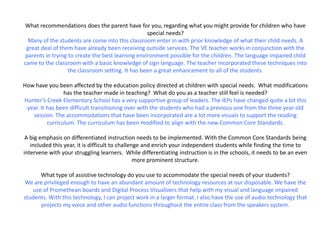 What recommendations does the parent have for you, regarding what you might provide for children who have
                                                   special needs?
  Many of the students are come into this classroom enter in with prior knowledge of what their child needs. A
 great deal of them have already been receiving outside services. The VE teacher works in conjunction with the
 parents in trying to create the best learning environment possible for the children. The language impaired child
came to the classroom with a basic knowledge of sign language. The teacher incorporated these techniques into
                   the classroom setting. It has been a great enhancement to all of the students.

How have you been affected by the education policy directed at children with special needs. What modifications
                 has the teacher made in teaching? What do you as a teacher still feel is needed?
Hunter’s Creek Elementary School has a very supportive group of leaders. The IEPs have changed quite a bit this
 year. It has been difficult transitioning over with the students who had a previous one from the three year old
   session. The accommodations that have been incorporated are a lot more visuals to support the reading
          curriculum. The curriculum has been modified to align with the new Common Core Standards.

 A big emphasis on differentiated instruction needs to be implemented. With the Common Core Standards being
   included this year, it is difficult to challenge and enrich your independent students while finding the time to
intervene with your struggling learners. While differentiating instruction is in the schools, it needs to be an even
                                                 more prominent structure.

      What type of assistive technology do you use to accommodate the special needs of your students?
We are privileged enough to have an abundant amount of technology resources at our disposable. We have the
   use of Promethean boards and Digital Process Visualizers that help with my visual and language impaired
students. With this technology, I can project work in a larger format. I also have the use of audio technology that
      projects my voice and other audio functions throughout the entire class from the speakers system.
 