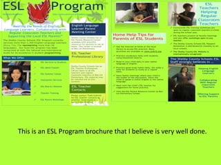 2009 - 2010


ESL
Nationally Recognized
                                      Program
                                        http://www.scsk12.org/SCS/subject-areas/ESL/esl.html
                                                                                                                                                                                   ESL
                                                                                                                                                                                Teachers
                                                                                                                                                                                 Helping
                                                                                                                                                                                 Regular
                                                                                                                                                                                Classroom
                                                           English Language                                                                                                     Teachers
     “Meeting the Needs of English                                                                                                                    ! Countywide ESL training workshops are
 Language Learners, Collaborating with                     Learner Parent                                                                               open to regular classroom teachers 6 times
    Regular Classroom Teachers and                         Meeting Center                                                                               during the school year.

   Supporting the Local ESL Parents”                                                           Home Help Tips for                                     ! ESL teachers present at faculty meetings

The Shelby County Schools ESL Program currently
                                                           Shelby County Schools has an
                                                           ESL Parent Resource Center          Parents of ESL Students                                  and also offer workshops open to any
                                                                                                                                                        teacher.
services more than 1,300 English Language Learners         available with plentiful
                                                           resources for parents to use at                                                            ! The Shelby County Schools ESL Passport
(ELLs, T1s, T2s representing more than 50                                                                                                               Newsletter is distributed bi-monthly to all
                                                           home. This center is located        ! Use the Internet at home or the local
languages). Our local ESL program has been                 at Bon Lin Elementary.                                                                       local schools.
                                                                                                 library to access ESL practice. Many
recognized at both the national and international
                                                                                                 activities are available at www.scsk12.org           ! The Shelby County ESL Website is
levels for its excellence in student programming.          ESL Teacher                                                                                  internationally recognized.
                                                                                               ! Practice vocabulary daily with students
What We Offer                                              Professional Library                  using household objects.
                                                                                                                                                      The Shelby County Schools ESL
                        !    ESL Services to Students                                          ! Read to your child daily in your native              Staff strongly believes in …
                                                                                                 language or English.
                                                          Shelby County Schools has an
                        !    ESL Adult Classes            ESL Teacher Professional             ! Practice good study habits daily. Set aside a
                                                                                                                                                                                Helping English
                                                                                                 time for students to study on a regular
                                                          Library open to all ESL                                                                                                 Language
                                                                                                 basis.
                                                          teachers and regular                                                                                                     Learners
                        !    ESL Summer Camps
                                                          classroom teachers at Bon Lin        ! Have family meetings where your child is
                                                          Elementary. ESL material may           the leader of the discussions. Allow the
                        !    Interpreter Services         be checked out at this                 child to speak in either English or the native                                  Collaborating
                                                          location.                              language.
                                                                                                                                                                                 With Regular
                                                                                               ! Meet with the child’s ESL teacher for                                            Classroom
                        !    ESL District Website          ESL Teacher                           suggestions for home practice.                                                    Teachers
                                                           Contacts                            ! Visit the ESL Parent Resource Center at Bon
                        !    Teacher Training                                                    Lin Elementary School.                                                        Offering Support
                                                          Please contact Todd Goforth                                                                                           to ESL Parents
                                                          for ESL teacher contacts at
                        !    ESL Parent Workshops         anytime. Send email to
                                                          tgoforth@scsk12.org.                                                                    2




                This is an ESL Program brochure that I believe is very well done.
 