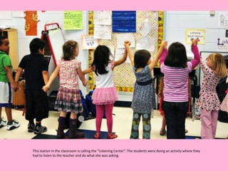 This station in the classroom is calling the “Listening Center”. The students were doing an activity where they
had to listen to the teacher and do what she was asking.
 