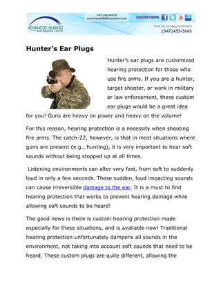 Hunter’s Ear Plugs
                                 Hunter’s ear plugs are customized
                                 hearing protection for those who
                                 use fire arms. If you are a hunter,
                                 target shooter, or work in military
                                 or law enforcement, these custom
                                 ear plugs would be a great idea
for you! Guns are heavy on power and heavy on the volume!

For this reason, hearing protection is a necessity when shooting
fire arms. The catch-22, however, is that in most situations where
guns are present (e.g., hunting), it is very important to hear soft
sounds without being stopped up at all times.

Listening environments can alter very fast, from soft to suddenly
loud in only a few seconds. These sudden, loud impacting sounds
can cause irreversible damage to the ear. It is a must to find
hearing protection that works to prevent hearing damage while
allowing soft sounds to be heard!

The good news is there is custom hearing protection made
especially for these situations, and is available now! Traditional
hearing protection unfortunately dampens all sounds in the
environment, not taking into account soft sounds that need to be
heard. These custom plugs are quite different, allowing the
 