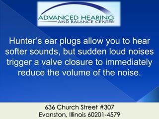 Hunter’s ear plugs allow you to hear
softer sounds, but sudden loud noises
trigger a valve closure to immediately
    reduce the volume of the noise.


          636 Church Street #307
        Evanston, Illinois 60201-4579
 
