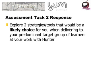 Assessment Task 2 Response Explore 2 strategies/tools that would be a likely choice for you when delivering to your predominant target group of learners at your work with Hunter