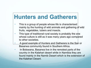 Hunters and Gatherers
• This is a group of people whose life is characterised
mainly by the hunting of wild animals and gathering of wild
fruits, vegetables, tubers and insects.
• This type of traditional rural society is probably the one
whose culture is still as it was many years ago compared
to other societies.
• A good example of Hunters and Gatherers is the San or
Basarwa community found in Southern Africa.
• In Botswana, Basarwa live in the remotest parts of the
country in the Kalahari desert while in Namibia they are
found mainly in the Namib Desert which is the extension of
the Kalahari Desert.
 