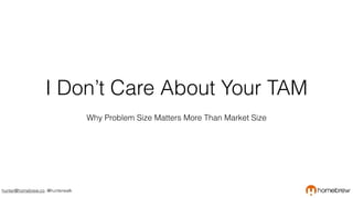 hunter@homebrew.co, @hunterwalk
I Don’t Care About Your TAM
Why Problem Size Matters More Than Market Size
 