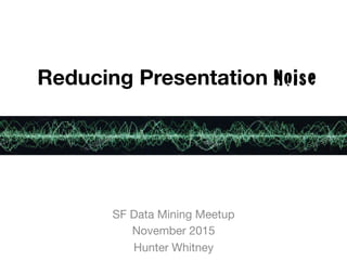 Reducing Presentation Noise!
SF Data Mining Meetup 
November 2015
Hunter Whitney
 