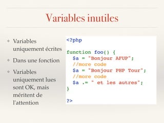 Variables inutiles
<?php  
function foo() {
  $a = "Bonjour AFUP"; 
  //more code 
  $a = "Bonjour PHP Tour"; 
  //more code
  $a .= " et les autres"; 
}
?>
❖ Variables
uniquement écrites
❖ Dans une fonction
❖ Variables
uniquement lues
sont OK, mais
méritent de
l'attention
 