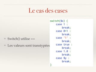 Le cas des cases
❖ Switch() utilise ==
❖ Les valeurs sont transtypées
switch($x) {   
    case 1 :    
        break;   
    case 0+1 :    
        break;   
    case '1' :    
        break;   
    case true :    
        break;   
    case 1.0 :    
        break;   
    case $y :    
        break;   
}   
 