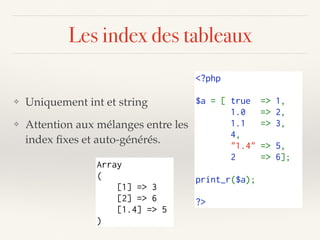 Les index des tableaux
<?php
$a = [ true  => 1, 
       1.0  => 2, 
       1.1  => 3, 
       4,
       "1.4" => 5,
       2  => 6];
       
print_r($a);
?>
❖ Uniquement int et string
❖ Attention aux mélanges entre les
index ﬁxes et auto-générés.
Array
(
[1] => 3
[2] => 6
[1.4] => 5
)
 