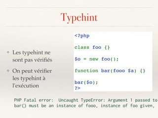 Typehint
❖ Les typehint ne
sont pas vériﬁés
❖ On peut vériﬁer
les typehint à
l'exécution
<?php
class foo {}
$o = new foo();
function bar(fooo $a) {}
bar($o);
?>
PHP Fatal error: Uncaught TypeError: Argument 1 passed to
bar() must be an instance of fooo, instance of foo given,
 