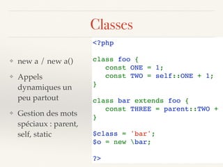 Classes
❖ new a / new a()
❖ Appels
dynamiques un
peu partout
❖ Gestion des mots
spéciaux : parent,
self, static
<?php
class foo {
   const ONE = 1;
   const TWO = self::ONE + 1;
}
class bar extends foo {
   const THREE = parent::TWO + s
}
$class = 'bar';
$o = new bar;
?>
 