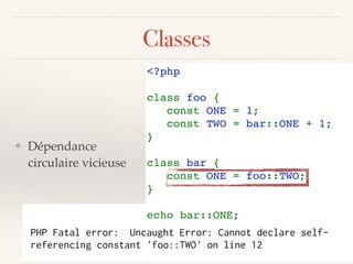 Classes
❖ Dépendance
circulaire vicieuse
<?php 
class foo { 
   const ONE = 1; 
   const TWO = bar::ONE + 1; 
} 
class bar { 
   const ONE = foo::TWO;
} 
echo bar::ONE;
PHP Fatal error: Uncaught Error: Cannot declare self-
referencing constant 'foo::TWO' on line 12
 