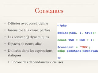 Constantes
❖ Déﬁnies avec const, deﬁne
❖ Insensible à la casse, parfois
❖ Les constant() dynamiques
❖ Espaces de noms, alias
❖ Utilisées dans les expressions 
statiques
❖ Encore des dépendances vicieuses
<?php 
define(ONE, 1, true);
const TWO = ONE + 1; 
$constant = 'TWO';
echo constant($constant
?>
 