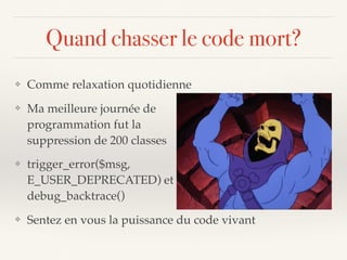 Quand chasser le code mort?
❖ Comme relaxation quotidienne
❖ Ma meilleure journée de  
programmation fut la  
suppression de 200 classes
❖ trigger_error($msg,
E_USER_DEPRECATED) et  
debug_backtrace()
❖ Sentez en vous la puissance du code vivant
 
