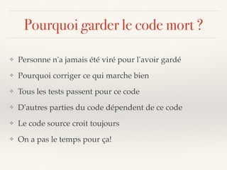 Pourquoi garder le code mort ?
❖ Personne n'a jamais été viré pour l'avoir gardé
❖ Pourquoi corriger ce qui marche bien
❖ Tous les tests passent pour ce code
❖ D'autres parties du code dépendent de ce code
❖ Le code source croit toujours
❖ On a pas le temps pour ça!
 