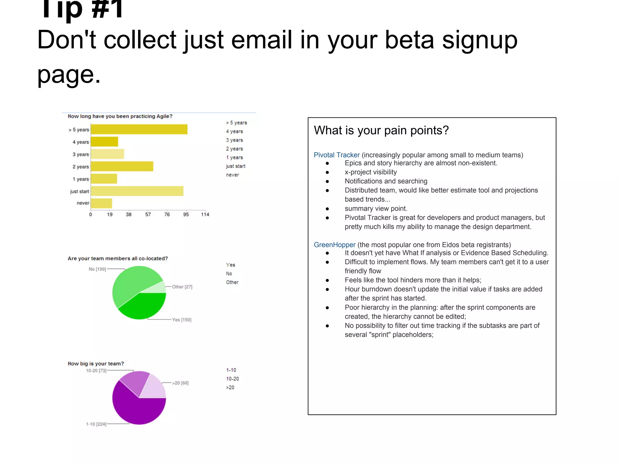 Tip #1
Don't collect just email in your beta signup
page.
                         What is your pain points?
                         Pivotal Tracker (increasingly popular among small to medium teams)
                            ●       Epics and story hierarchy are almost non-existent.
                            ●       x-project visibility
                            ●       Notifications and searching
                            ●       Distributed team, would like better estimate tool and projections
                                    based trends...
                            ●       summary view point.
                            ●       Pivotal Tracker is great for developers and product managers, but
                                    pretty much kills my ability to manage the design department.

                         GreenHopper (the most popular one from Eidos beta registrants)
                            ●    It doesn't yet have What If analysis or Evidence Based Scheduling.
                            ●    Difficult to implement flows. My team members can't get it to a user
                                 friendly flow
                            ●    Feels like the tool hinders more than it helps;
                            ●    Hour burndown doesn't update the initial value if tasks are added
                                 after the sprint has started.
                            ●    Poor hierarchy in the planning: after the sprint components are
                                 created, the hierarchy cannot be edited;
                            ●    No possibility to filter out time tracking if the subtasks are part of
                                 several "sprint" placeholders;
 