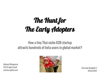 The Hunt for
                       The Early Adopters
                          How a tiny Thai niche B2B startup
                  attracts hundreds of beta users in global market?



Kulawat Wongsaroj
CEO & Agile Coach                                                 Barcamp Bangkok 5
proteus-agility.com                                                     20-Oct-2012
 