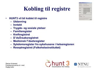Kobling til registre HUNT3 vil bli koblet til registre Utdanning Inntekt Trygde- og sosiale ytelser Familieregister Kreftregistret Dødsårsaksregistret Medisinsk fødselsregister Sykdomsregister fra sykehusene i helseregionen Reseptregistret (Folkehelseinstituttet) 