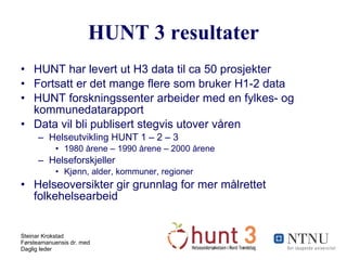 HUNT 3 resultater HUNT har levert ut H3 data til ca 50 prosjekter Fortsatt er det mange flere som bruker H1-2 data HUNT forskningssenter arbeider med en fylkes- og kommunedatarapport Data vil bli publisert stegvis utover våren Helseutvikling HUNT 1 – 2 – 3 1980 årene – 1990 årene – 2000 årene Helseforskjeller Kjønn, alder, kommuner, regioner Helseoversikter gir grunnlag for mer målrettet folkehelsearbeid 