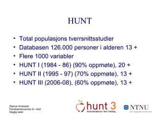 HUNT Total populasjons tverrsnittsstudier Databasen 126.000 personer i alderen 13 + Flere 1000 variabler HUNT I (1984 - 86) (90% oppmøte), 20 +  HUNT II (1995 - 97) (70% oppmøte), 13 + HUNT III (2006-08), (60% oppmøte), 13 + 