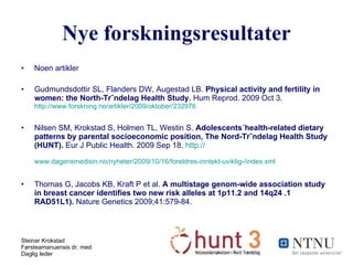 Nye forskningsresultater Noen artikler Gudmundsdottir SL, Flanders DW, Augestad LB.  Physical activity and fertility in women: the North-Trøndelag Health Study.  Hum Reprod. 2009 Oct 3.  http://www.forskning.no/artikler/2009/oktober/232976   Nilsen SM, Krokstad S, Holmen TL, Westin S.  Adolescents´health-related dietary patterns by parental socioeconomic position, The Nord-Trøndelag Health Study (HUNT).  Eur J Public Health. 2009 Sep 18.  http:// www.dagensmedisin.no/nyheter/2009/10/16/foreldres-inntekt-uviktig-/index.xml   Thomas G, Jacobs KB, Kraft P et al.  A multistage genom-wide association study in breast cancer identifies two new risk alleles at 1p11.2 and 14q24 .1 RAD51L1).  Nature Genetics 2009;41:579-84. 