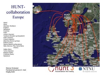 HUNT-collaboration  Europe HUNT NTNU Island Irland Aberdeen Skottland England Nederland Frankrike Polen Litauen (Kaunas) Tyskland (Dresden og Düsseldorf) Polen (Krakow) Finland (Helsinki) Østerrike (Krems og Graz) Estland (Tartu) Spania (Madrid og Barcelona) Italia (Genova, Pisa, Santa Maria  Imbaro) Hellas (Aten) Tyrkia (Istanbul) Bulgaria (Sofia) Frankrike (Paris) Nederland 