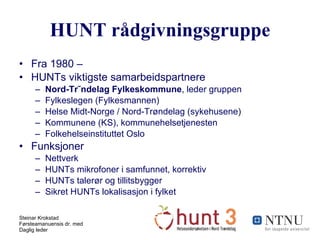 HUNT rådgivningsgruppe Fra 1980 –  HUNTs viktigste samarbeidspartnere Nord-Trøndelag Fylkeskommune , leder gruppen Fylkeslegen (Fylkesmannen) Helse Midt-Norge / Nord-Trøndelag (sykehusene) Kommunene (KS), kommunehelsetjenesten Folkehelseinstituttet Oslo Funksjoner Nettverk HUNTs mikrofoner i samfunnet, korrektiv HUNTs talerør og tillitsbygger Sikret HUNTs lokalisasjon i fylket 