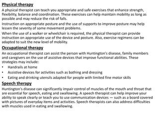 Physical therapy
A physical therapist can teach you appropriate and safe exercises that enhance strength,
flexibility, balance and coordination. These exercises can help maintain mobility as long as
possible and may reduce the risk of falls.
Instruction on appropriate posture and the use of supports to improve posture may help
lessen the severity of some movement problems.
When the use of a walker or wheelchair is required, the physical therapist can provide
instruction on appropriate use of the device and posture. Also, exercise regimens can be
adapted to suit the new level of mobility.
Occupational therapy
An occupational therapist can assist the person with Huntington's disease, family members
and caregivers on the use of assistive devices that improve functional abilities. These
strategies may include:
• Handrails at home
• Assistive devices for activities such as bathing and dressing
• Eating and drinking utensils adapted for people with limited fine motor skills
Speech therapy
Huntington's disease can significantly impair control of muscles of the mouth and throat that
are essential for speech, eating and swallowing. A speech therapist can help improve your
ability to speak clearly or teach you to use communication devices — such as a board covered
with pictures of everyday items and activities. Speech therapists can also address difficulties
with muscles used in eating and swallowing.
 