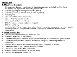 SYMPTOMS
1. Movement disorders
• The movement disorders associated with Huntington's disease can include both involuntary
movements and impairments in voluntary movements:
• Involuntary jerking or writhing movements (chorea)
• Involuntary, sustained contracture of muscles (dystonia)
• Muscle rigidity
• Slow, uncoordinated fine movements
• Slow or abnormal eye movements
• Impaired gait, posture and balance
• Difficulty with the physical production of speech
• Difficulty swallowing
• Impairments in voluntary movements rather than the involuntary movements may have a greater
impact on a person's ability to work, perform daily activities, communicate and remain
independent.
2. Cognitive disorders
• Difficulty planning, organizing and prioritizing tasks
• Inability to start a task or conversation
• Lack of flexibility, or the tendency to get stuck on a thought, behavior or action (perseveration)
• Lack of impulse control that can result in outbursts, acting without thinking and sexual
promiscuity
• Problems with spatial perception that can result in falls, clumsiness or accidents
• Lack of awareness of one's own behaviors and abilities
• Difficulty focusing on a task for long periods
• Slowness in processing thoughts or "finding" words
• Difficulty in learning new information
 