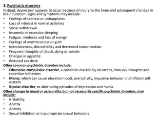 3. Psychiatric disorders
Instead, depression appears to occur because of injury to the brain and subsequent changes in
brain function. Signs and symptoms may include:
• Feelings of sadness or unhappiness
• Loss of interest in normal activities
• Social withdrawal
• Insomnia or excessive sleeping
• Fatigue, tiredness and loss of energy
• Feelings of worthlessness or guilt
• Indecisiveness, distractibility and decreased concentration
• Frequent thoughts of death, dying or suicide
• Changes in appetite
• Reduced sex drive
Other common psychiatric disorders include:
• Obsessive-compulsive disorder, a condition marked by recurrent, intrusive thoughts and
repetitive behaviors
• Mania, which can cause elevated mood, overactivity, impulsive behavior and inflated self-
esteem
• Bipolar disorder, or alternating episodes of depression and mania
Other changes in mood or personality, but not necessarily specific psychiatric disorders, may
include:
• Irritability
• Apathy
• Anxiety
• Sexual inhibition or inappropriate sexual behaviors
 