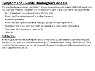 Symptoms of juvenile Huntington's disease
The onset and progression of Huntington's disease in younger people may be slightly different from
that in adults. Problems that often present themselves early in the course of the disease include:
• Loss of previously learned academic or physical skills
• Rapid, significant drop in overall school performance
• Behavioral problems
• Contracted and rigid muscles that affect gait (especially in young children)
• Changes in fine motor skills that might be noticeable in skills such as handwriting
• Tremors or slight involuntary movements
• Seizures
Risk factors
If one of your parents has Huntington's disease, you have a 50 percent chance of developing the
disease. In rare cases, you may develop Huntington's disease without having a family history of the
condition. Such an occurrence may be the result of a genetic mutation that happened during your
father's sperm development.
 