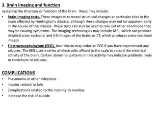 3. Brain imaging and function
assessing the structure or function of the brain. These may include:
• Brain-imaging tests. These images may reveal structural changes at particular sites in the
brain affected by Huntington's disease, although these changes may not be apparent early
in the course of the disease. These tests can also be used to rule out other conditions that
may be causing symptoms. The imaging technologies may include MRI, which can produce
detailed cross-sectional and 3-D images of the brain, or CT, which produces cross-sectional
images.
• Electroencephalogram (EEG). Your doctor may order an EEG if you have experienced any
seizures. The EEG uses a series of electrodes affixed to the scalp to record the electrical
activity of the brain. Certain abnormal patterns in this activity may indicate problems likely
to contribute to seizures.
COMPLICATIONS
• Pneumonia or other infections
• Injuries related to falls
• Complications related to the inability to swallow
• increase the risk of suicide
 
