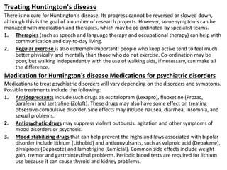 Treating Huntington's disease
There is no cure for Huntington's disease. Its progress cannot be reversed or slowed down,
although this is the goal of a number of research projects. However, some symptoms can be
managed with medication and therapies, which may be co-ordinated by specialist teams.
1. Therapies (such as speech and language therapy and occupational therapy) can help with
communication and day-to-day living.
2. Regular exercise is also extremely important: people who keep active tend to feel much
better physically and mentally than those who do not exercise. Co-ordination may be
poor, but walking independently with the use of walking aids, if necessary, can make all
the difference.
Medication for Huntington's disease Medications for psychiatric disorders
Medications to treat psychiatric disorders will vary depending on the disorders and symptoms.
Possible treatments include the following:
1. Antidepressants include such drugs as escitalopram (Lexapro), fluoxetine (Prozac,
Sarafem) and sertraline (Zoloft). These drugs may also have some effect on treating
obsessive-compulsive disorder. Side effects may include nausea, diarrhea, insomnia, and
sexual problems.
2. Antipsychotic drugs may suppress violent outbursts, agitation and other symptoms of
mood disorders or psychosis.
3. Mood-stabilizing drugs that can help prevent the highs and lows associated with bipolar
disorder include lithium (Lithobid) and anticonvulsants, such as valproic acid (Depakene),
divalproex (Depakote) and lamotrigine (Lamictal). Common side effects include weight
gain, tremor and gastrointestinal problems. Periodic blood tests are required for lithium
use because it can cause thyroid and kidney problems.
 